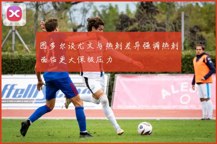 图多尔谈尤文与热刺差异强调热刺面临更大保级压力
