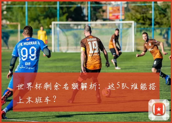 世界杯剩余名额解析:这5队谁能搭上末班车?