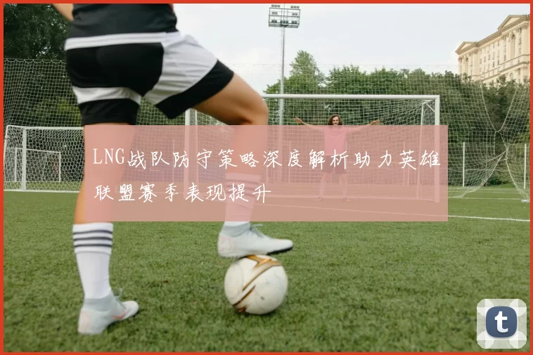 LNG战队防守策略深度解析助力英雄联盟赛季表现提升