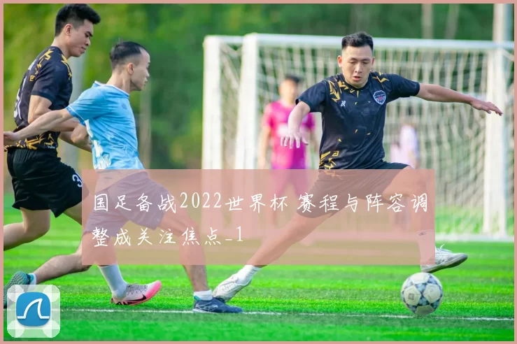 国足备战2022世界杯 赛程与阵容调整成关注焦点_1