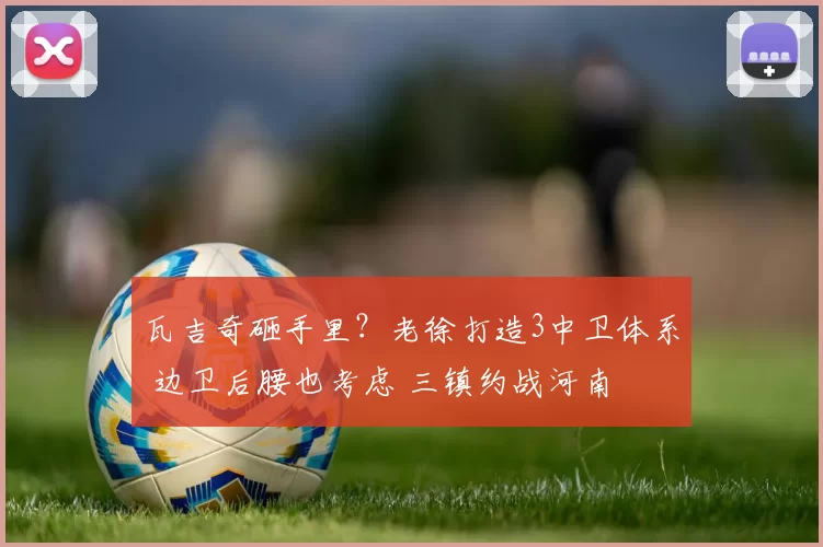 瓦吉奇砸手里?老徐打造3中卫体系 边卫后腰也考虑 三镇约战河南