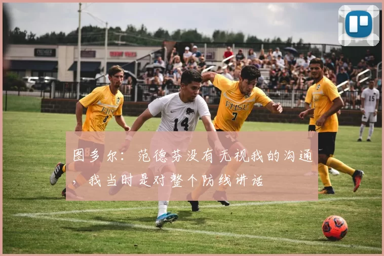 图多尔：范德芬没有无视我的沟通，我当时是对整个防线讲话