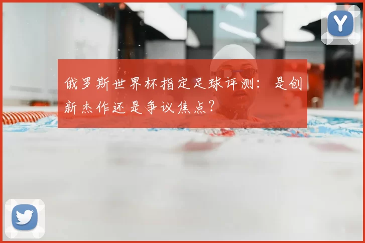 俄罗斯世界杯指定足球评测：是创新杰作还是争议焦点？