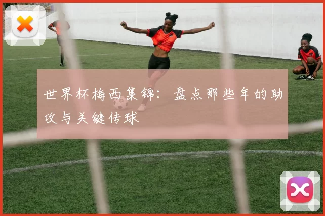 世界杯梅西集锦：盘点那些年的助攻与关键传球