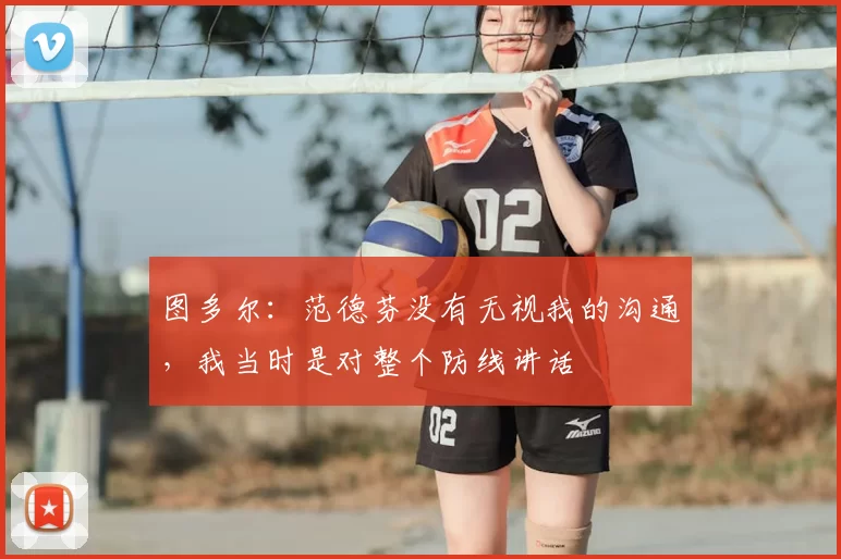 图多尔:范德芬没有无视我的沟通,我当时是对整个防线讲话