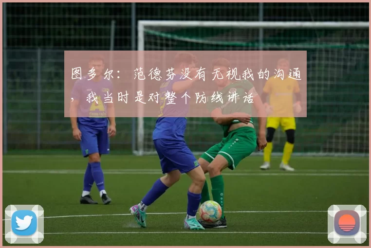 图多尔:范德芬没有无视我的沟通,我当时是对整个防线讲话