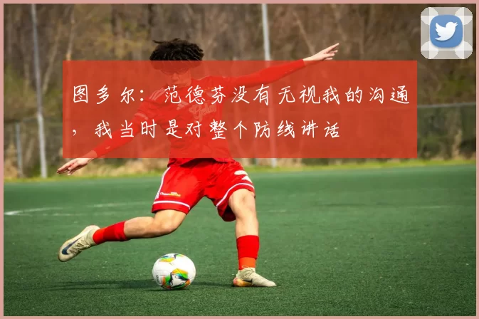 图多尔:范德芬没有无视我的沟通,我当时是对整个防线讲话
