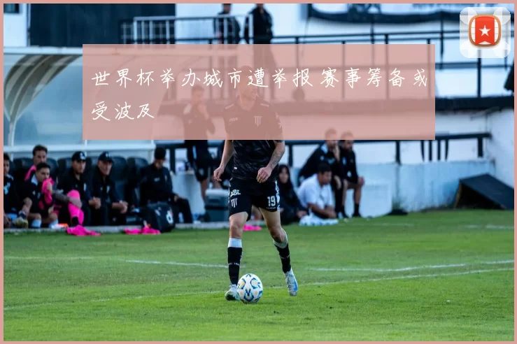 世界杯举办城市遭举报 赛事筹备或受波及