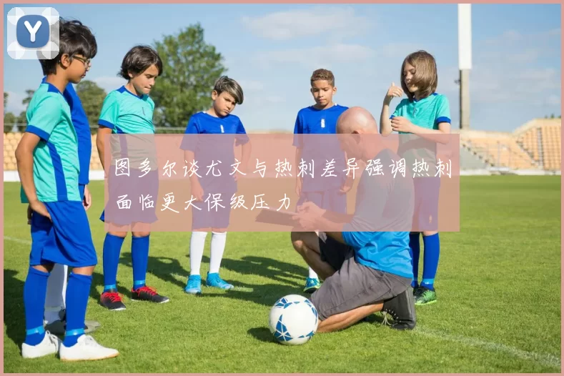 图多尔谈尤文与热刺差异强调热刺面临更大保级压力