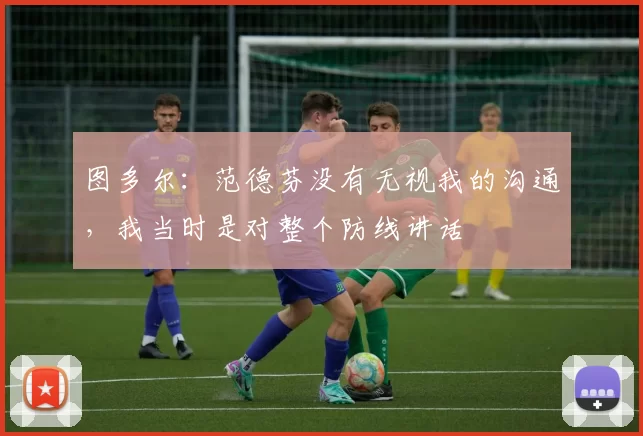 图多尔：范德芬没有无视我的沟通，我当时是对整个防线讲话