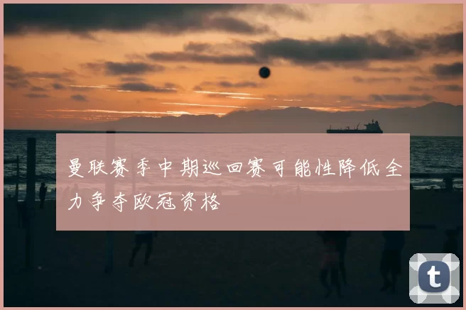 曼联赛季中期巡回赛可能性降低全力争夺欧冠资格