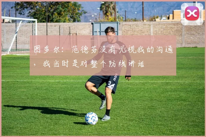 图多尔：范德芬没有无视我的沟通，我当时是对整个防线讲话