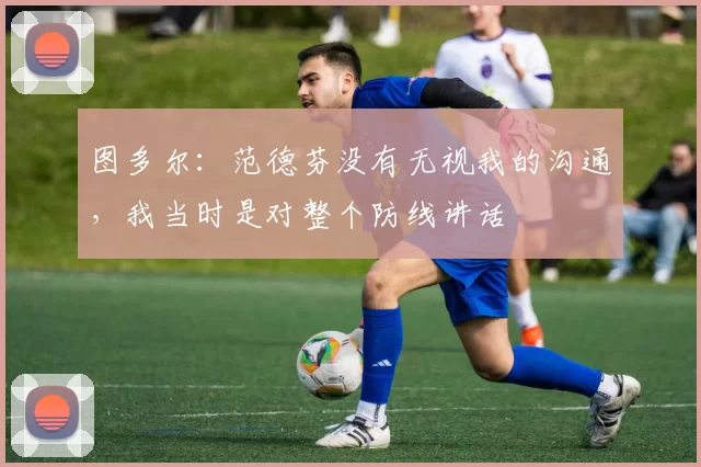 图多尔：范德芬没有无视我的沟通，我当时是对整个防线讲话