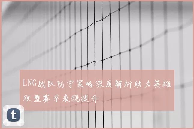 LNG战队防守策略深度解析助力英雄联盟赛季表现提升