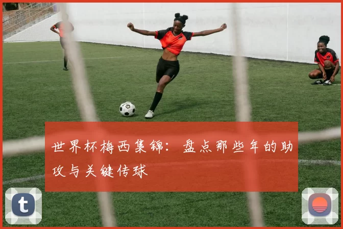 世界杯梅西集锦:盘点那些年的助攻与关键传球