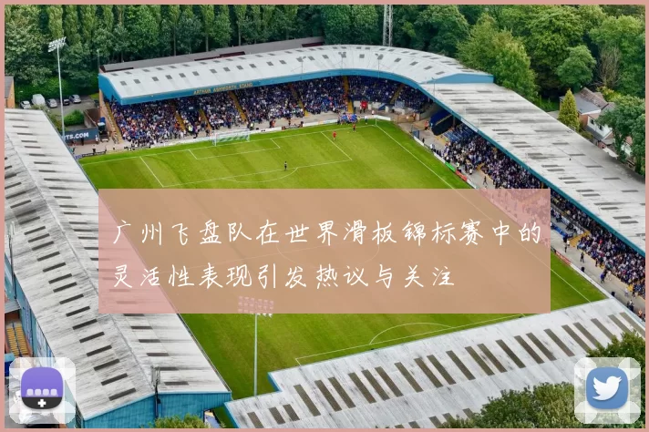 广州飞盘队在世界滑板锦标赛中的灵活性表现引发热议与关注