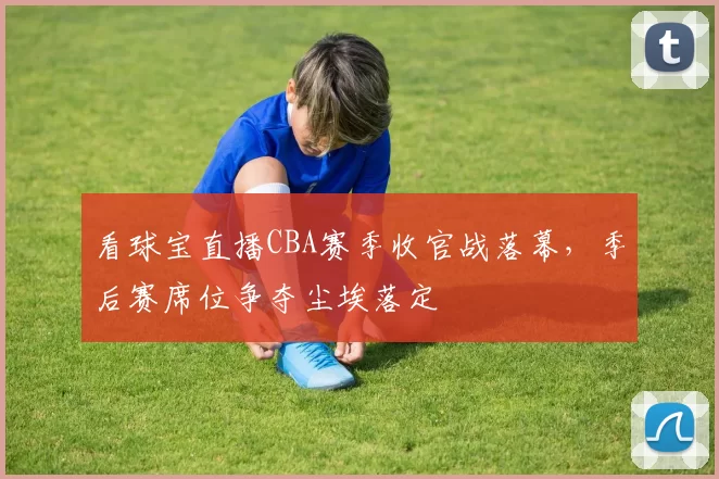 看球宝直播CBA赛季收官战落幕,季后赛席位争夺尘埃落定