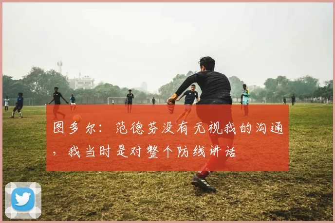 图多尔:范德芬没有无视我的沟通,我当时是对整个防线讲话