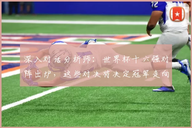 深入对话分析师:世界杯十六强对阵出炉,这些对决将决定冠军走向