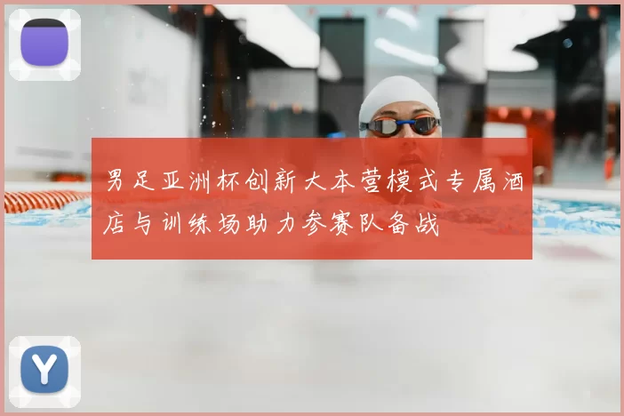 男足亚洲杯创新大本营模式专属酒店与训练场助力参赛队备战