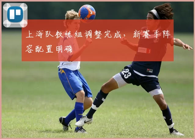 上海队教练组调整完成，新赛季阵容配置明确