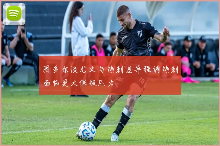 图多尔谈尤文与热刺差异强调热刺面临更大保级压力