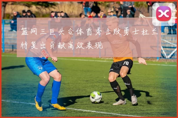 篮网三巨头合体首秀击败勇士杜兰特复出贡献高效表现
