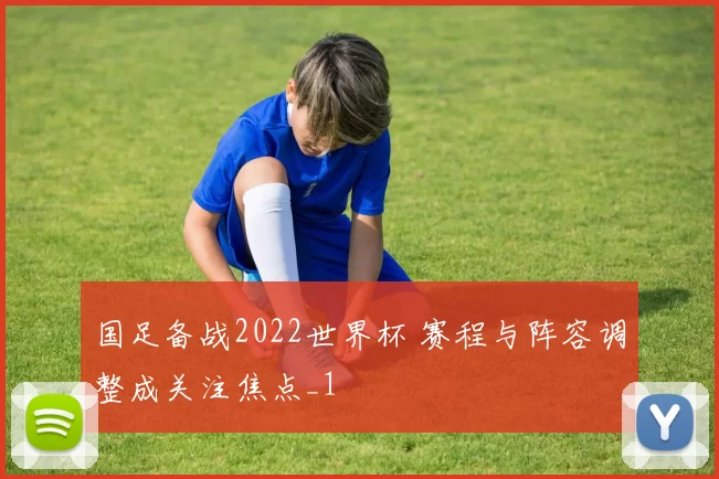 国足备战2022世界杯 赛程与阵容调整成关注焦点_1