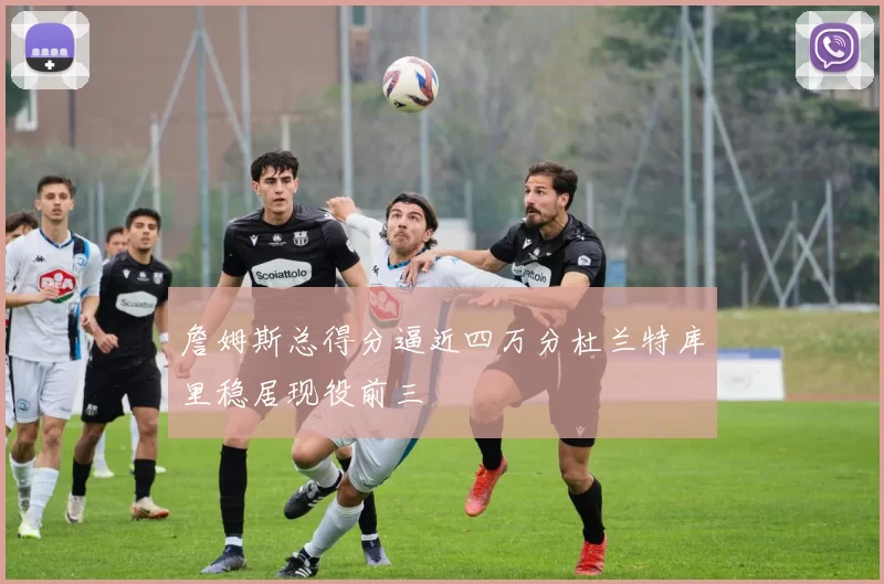 詹姆斯总得分逼近四万分杜兰特库里稳居现役前三