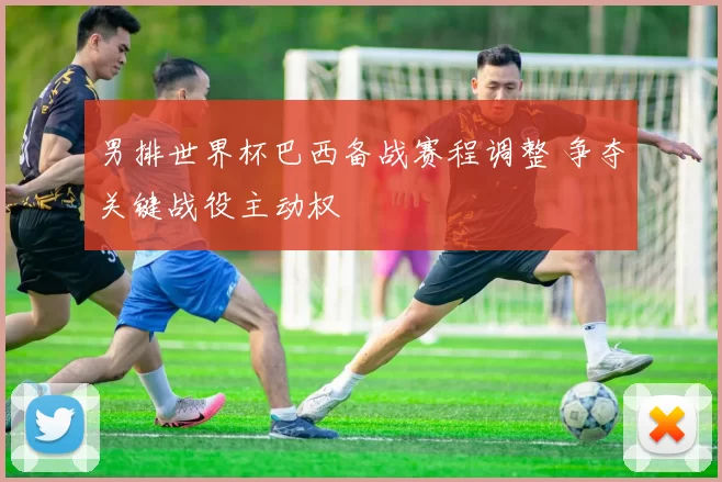 男排世界杯巴西备战赛程调整 争夺关键战役主动权