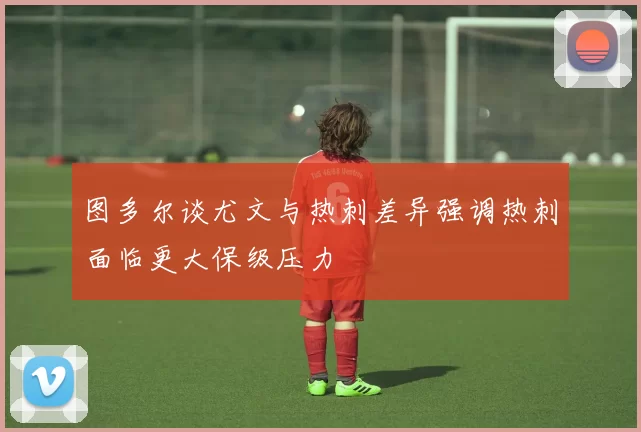 图多尔谈尤文与热刺差异强调热刺面临更大保级压力