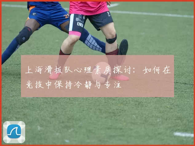 上海滑板队心理素质探讨：如何在竞技中保持冷静与专注