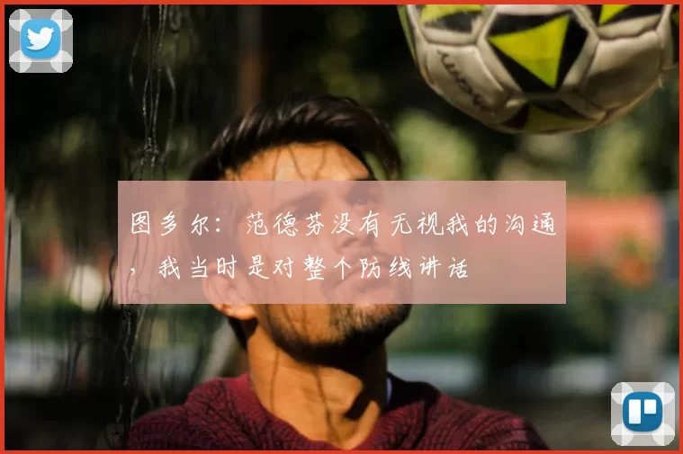 图多尔:范德芬没有无视我的沟通,我当时是对整个防线讲话