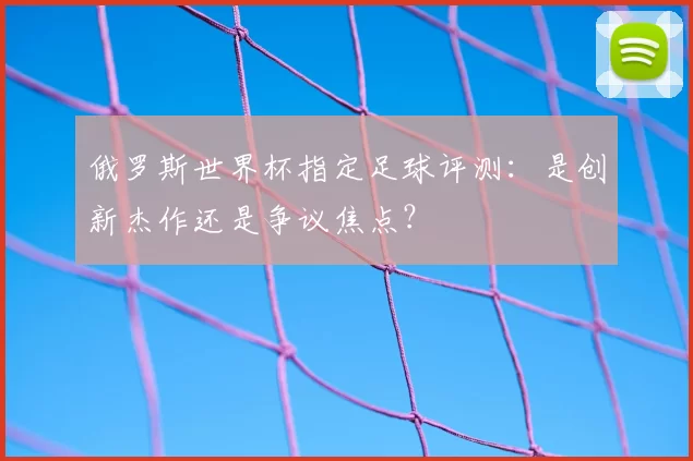 俄罗斯世界杯指定足球评测：是创新杰作还是争议焦点？