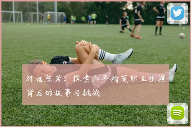 对话陈芳：探索和平精英职业生涯背后的故事与挑战