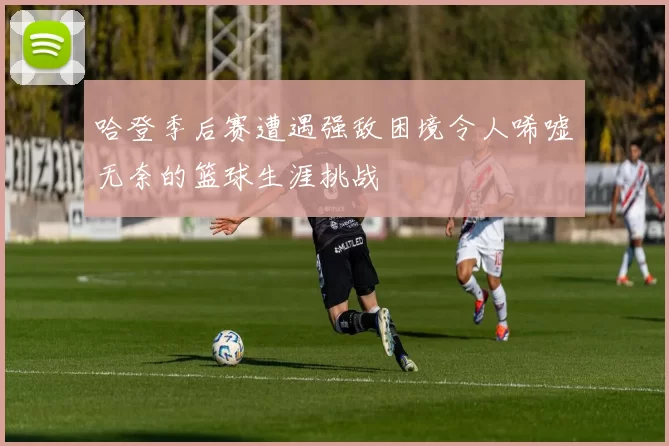 哈登季后赛遭遇强敌困境令人唏嘘无奈的篮球生涯挑战