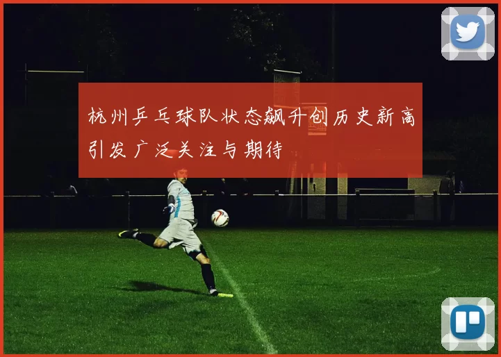 杭州乒乓球队状态飙升创历史新高引发广泛关注与期待