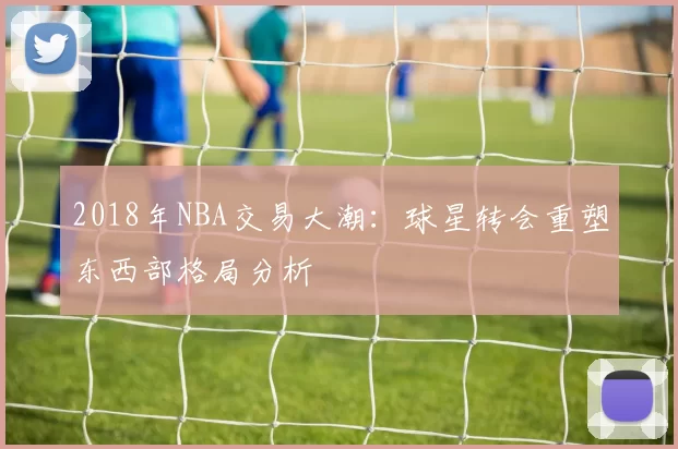 2018年NBA交易大潮:球星转会重塑东西部格局分析