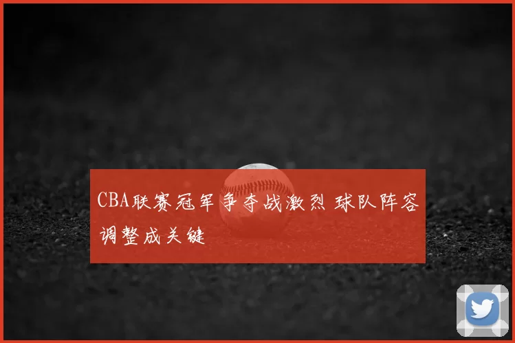 CBA联赛冠军争夺战激烈 球队阵容调整成关键