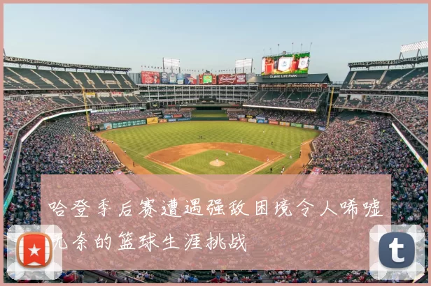 哈登季后赛遭遇强敌困境令人唏嘘无奈的篮球生涯挑战