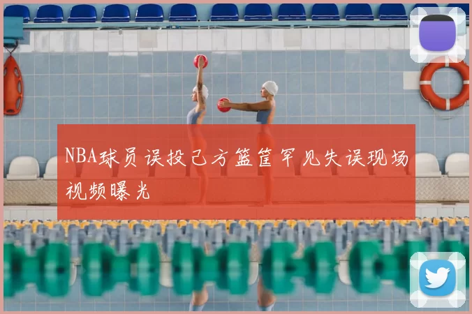NBA球员误投己方篮筐罕见失误现场视频曝光