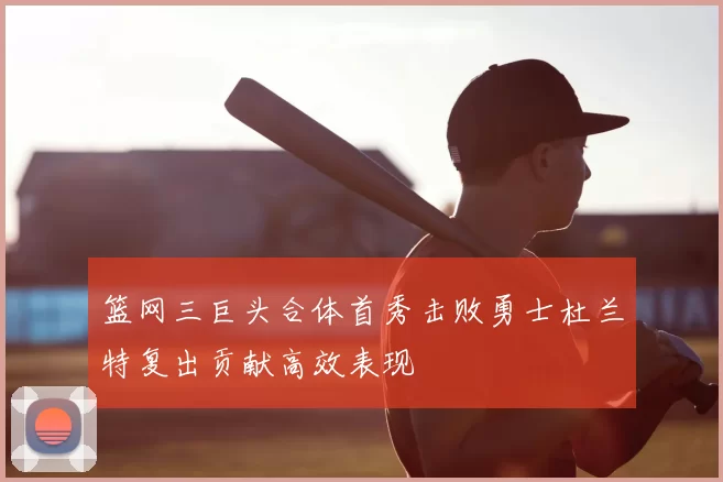 篮网三巨头合体首秀击败勇士杜兰特复出贡献高效表现