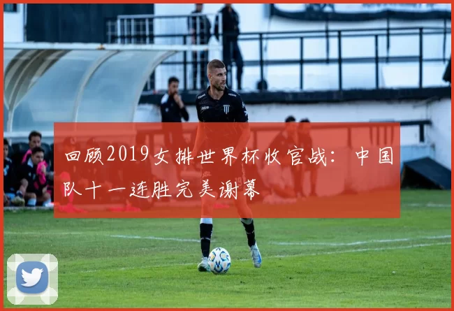 回顾2019女排世界杯收官战:中国队十一连胜完美谢幕