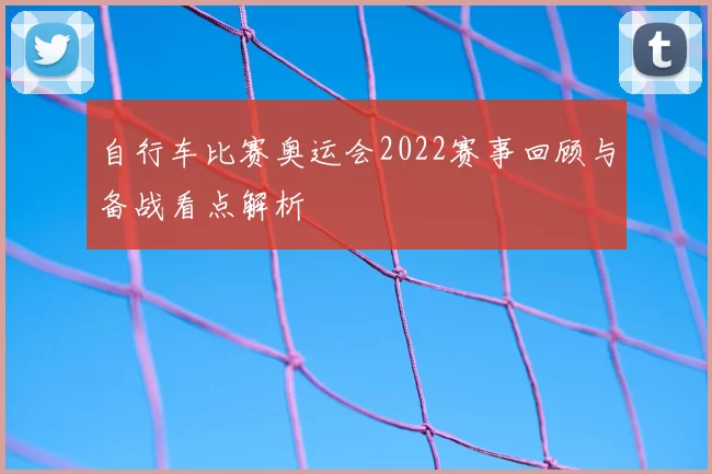 自行车比赛奥运会2022赛事回顾与备战看点解析