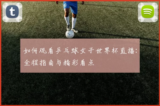 如何观看乒乓球女子世界杯直播：全程指南与精彩看点