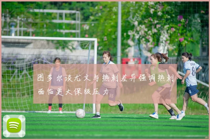 图多尔谈尤文与热刺差异强调热刺面临更大保级压力