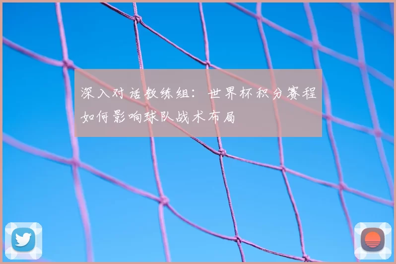 深入对话教练组:世界杯积分赛程如何影响球队战术布局