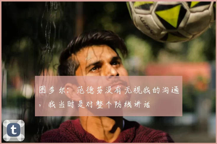 图多尔：范德芬没有无视我的沟通，我当时是对整个防线讲话