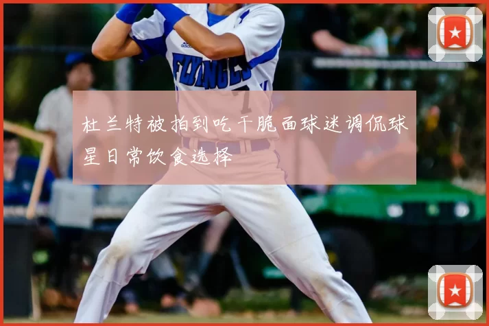 杜兰特被拍到吃干脆面球迷调侃球星日常饮食选择