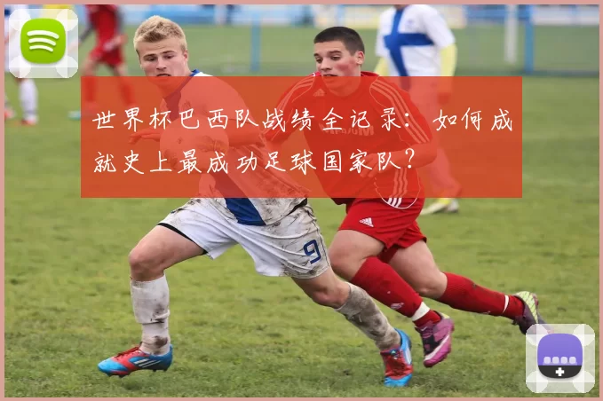世界杯巴西队战绩全记录：如何成就史上最成功足球国家队？